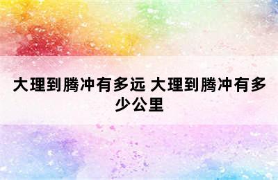 大理到腾冲有多远 大理到腾冲有多少公里